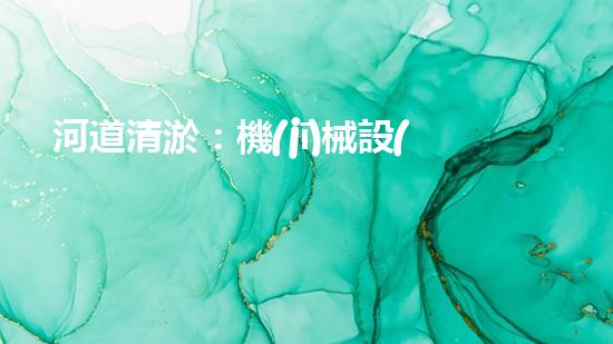河道清淤：機(jī)械設(shè)備的黑科技，你知道有哪些？